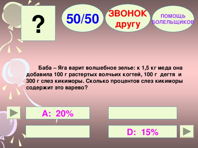 50/50 ЗВОНОК другу ? ПОМОЩЬ БОЛЕЛЬЩИКОВ  Баба – Яга варит волшебное зелье: к 1,5 кг меда она добавила 100 г растертых волчьих когтей, 100 г дегтя и 300 г слез кикиморы. Сколько процентов слез кикиморы содержит это варево?  А: 20%   D : 15%