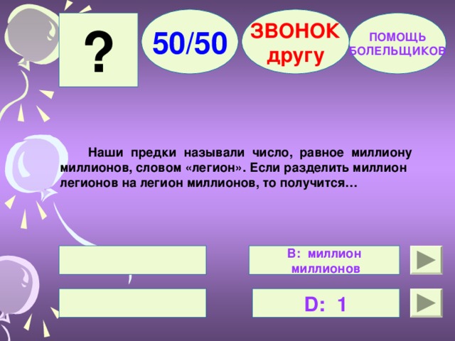 50/50 ЗВОНОК другу ? ПОМОЩЬ БОЛЕЛЬЩИКОВ  Наши предки называли число, равное миллиону миллионов, словом «легион». Если разделить миллион легионов на легион миллионов, то получится…   В: миллион  миллионов  D : 1