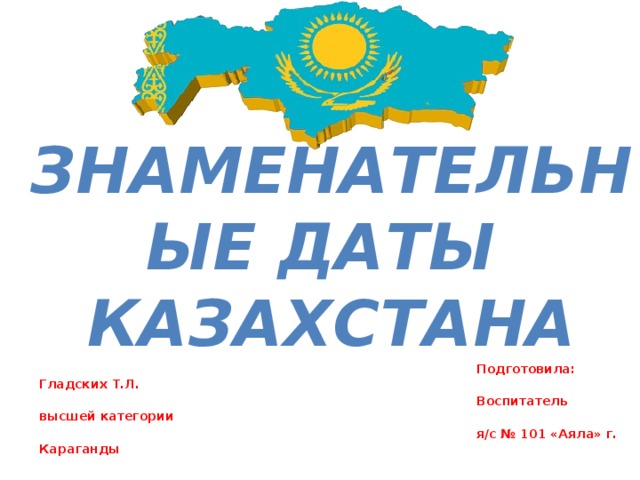 Подготовила: Гладских Т.Л.  Воспитатель высшей категории  я/с № 101 «Аяла» г. Караганды   Знаменательные даты казахстана