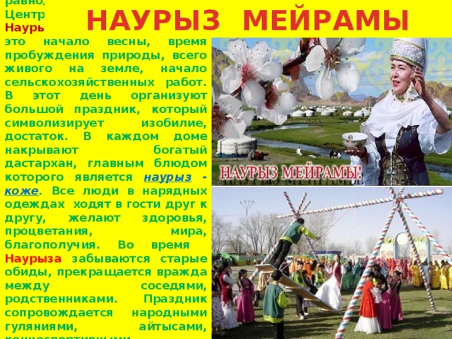 НАУРЫЗ МЕЙРАМЫ   22 марта,  в день весеннего равноденствия, народы Центральной Азии отмечают Наурыз  – Новый год. Наурыз  – это начало весны, время пробуждения природы, всего живого на земле, начало сельскохозяйственных работ. В этот день организуют большой праздник, который символизирует изобилие, достаток. В каждом доме накрывают богатый дастархан, главным блюдом которого является наурыз - коже . Все люди в нарядных одеждах ходят в гости друг к другу, желают здоровья, процветания, мира, благополучия. Во время Наурыза забываются старые обиды, прекращается вражда между соседями, родственниками. Праздник сопровождается народными гуляниями, айтысами, конноспортивными состязаниями, песнями и танцами