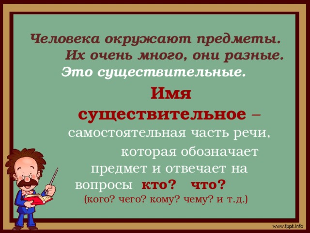 Человека окружают предметы.  Их очень много, они разные.  Это существительные.     Имя существительное – самостоятельная часть речи,  которая обозначает предмет и отвечает на вопросы кто? что? (кого? чего? кому? чему? и т.д.)