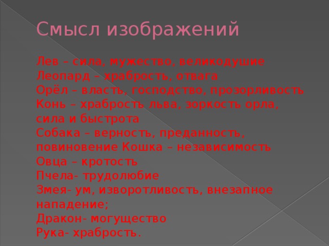 Смысл изображений   Лев – сила, мужество, великодушие  Леопард – храбрость, отвага  Орёл – власть, господство, прозорливость  Конь – храбрость льва, зоркость орла, сила и быстрота  Собака – верность, преданность, повиновение Кошка – независимость  Овца – кротость  Пчела- трудолюбие  Змея- ум, изворотливость, внезапное нападение;  Дракон- могущество  Рука- храбрость.