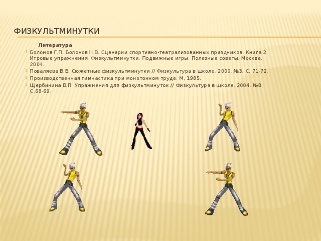 физкультминутки  Литература Болонов Г.П. Болонов Н.В. Сценарии спортивно-театрализованных праздников. Книга 2. Игровые упражнения. Физкультминутки. Подвижные игры. Полезные советы. Москва, 2004. Поваляева В.В. Сюжетные физкультминутки // Физкультура в школе. 2000. №3. С. 71-72. Производственная гимнастика при монотонном труде. М, 1985. Щербинина В.П. Упражнения для физкультминуток // Физкультура в школе. 2004. №8. С.68-69.     