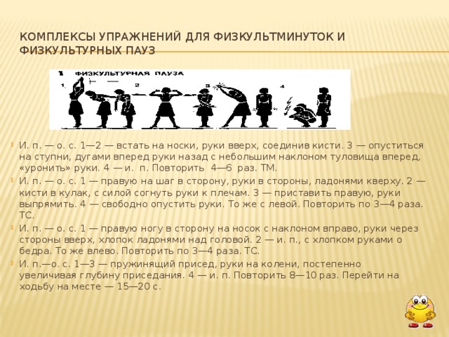 Комплексы упражнений для физкультминуток и физкультурных пауз И. п. — о. с. 1—2 — встать на носки, руки вверх, соединив кисти. 3 — опуститься на ступни, дугами вперед руки назад с небольшим накло­ном туловища вперед, «уронить» руки. 4 — и. п. Повторить 4—6 раз. ТМ. И. п. — о. с. 1 — правую на шаг в сторону, руки в стороны, ладонями кверху. 2 — кисти в кулак, с силой согнуть руки к плечам. 3 — приставить пра­вую, руки выпрямить. 4 — свободно опустить руки. То же с левой. Повто­рить по 3—4 раза. ТС. И. п. — о. с. 1 — правую ногу в сторону на носок с наклоном вправо, руки через стороны вверх, хлопок ладонями над головой. 2 — и. п., с хлоп­ком руками о бедра. То же влево. Повторить по 3—4 раза. ТС. И. п.—о. с. 1—3 — пружинящий присед, руки на колени, постепенно  увеличивая глубину приседания. 4 — и. п. Повторить 8—10 раз. Перейти на  ходьбу на месте — 15—20 с.  