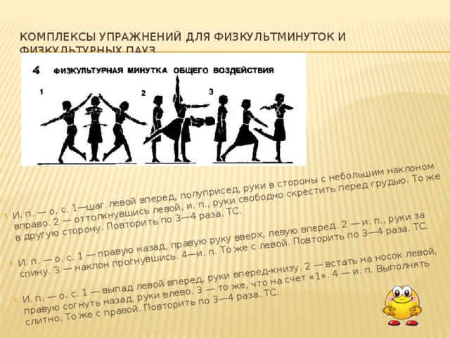   И. п. — о. с. 1—шаг левой вперед, полуприсед, руки в стороны с не­большим наклоном вправо. 2 — оттолкнувшись левой, и. п., руки свободно скрестить перед грудью. То же в другую сторону. Повторить по 3—4 раза. ТС. И. п. — о. с. 1 — правую назад, правую руку вверх, левую вперед. 2 — и. п., руки за спину. 3 — наклон прогнувшись. 4—и. п. То же с левой. По­вторить по 3—4 раза. ТС. И. п. — о. с. 1 — выпад левой вперед, руки вперед-книзу. 2 — встать на носок левой, правую согнуть назад, руки влево. 3 — то же, что на счет «1». 4 — и. п. Выполнять слитно. То же с правой. Повторить по 3—4 раза. ТС.   Комплексы упражнений для физкультминуток и физкультурных пауз