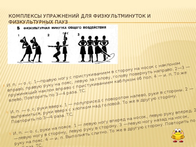   И. п. — о. с. 1—правую ногу с пристукиванием в сторону на носок с наклоном вправо, правую руку на пояс, левую за голову, голову повернуть на­право. 2—3 — пружинящий наклон вправо с пристукиванием каблуком об пол. 4 — и. п. То же влево. Повторить по 3—4 раза. ТС. И. п. — о. с, руки вверх. 1 — полуприсед с поворотом налево, руки в сто­роны. 2 — выпрямиться, руки вверх с хлопком над головой. То же в другую сторону. Повторить по 3—4 раза. ТС. И. п. — о. с, руки на поясе. 1 — левую ногу вперед на носок, левую руку вперед. 2 —левую ногу в сторону, левую руку в сторону. 3 —левую ногу назад на носок, руку на пояс. 4 — и. п. Выполнять слитно. То же в другую сторону. Повторить по 4—6 раз. ТС.   Комплексы упражнений для физкультминуток и физкультурных пауз