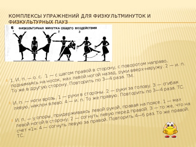 1. И. п. — о. с. 1 — с шагом правой в сторону, с поворотом направо, поднимаясь на носок, мах левой ногой назад, руки вверх-наружу. 2 — и. п. То же в другую сторону. Повторить по 3—4 раза. ТМ. И. п. — ноги врозь. 1 — руки в стороны. 2 — руки за голову. 3 — сгибая левую, наклон влево. 4 — и. п. То же правую. Повторить по 3—4 раза. ТС. И. п. — у опоры, придерживаясь левой рукой, правая на поясе. 1 — мах левой ногой в сторону. 2 — согнуть левую перед правой. 3 — то же, что на счет «1». 4 — согнуть левую за правой. Повторить 4—6 раз. То же правой. ТС.