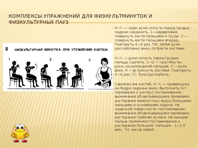 Комплексы упражнений для физкультминуток и физкультурных пауз И. п. — сидя, руки согнуть перед грудью, ладони соединить. 1—на­давливая, повернуть кисти пальцами к груди. 2 — повернуть кисти пальцами вперед. Повторить 4—6 раз. ТМ. Затем руки расслабленно вниз, потрясти ки­стями. И. п. — руки согнуть перед грудью, пальцы сцепить. 1—2 — «растянуть» руки, не разъединяя пальцев. 3 — руки вниз. 4 — встряхнуть кистями. По­вторить 4—6 раз. ТС. Руки расслабить. Самомассаж кистей. И. п. — правая рука на бедре ладонью вниз. Вы­полнить (от периферии к центру) поглаживание; выжимание обхватывающими приемами; растирание межкостных мышц большими пальцами и основанием ладони. На ладонной поверхности: поглаживание, выжимание обхватывающими приемами; растирание гребнем кулака. На каждом пальце применяют погла­живание и растирание большим пальцем. 1—1,5 мин. То же на левой.    