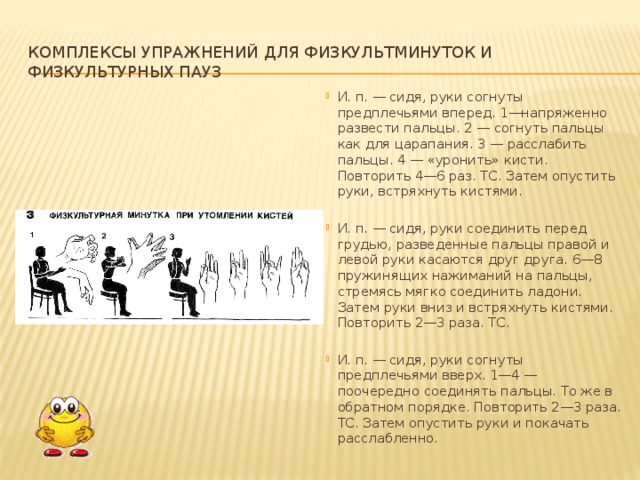 Комплексы упражнений для физкультминуток и физкультурных пауз И. п. — сидя, руки согнуты предплечьями вперед. 1—напряженно раз­вести пальцы. 2 — согнуть пальцы как для царапания. 3 — расслабить пальцы. 4 — «уронить» кисти. Повторить 4—6 раз. ТС. Затем опустить руки, встряхнуть кистями. И. п. — сидя, руки соединить перед грудью, разведенные пальцы пра­вой и левой руки касаются друг друга. 6—8 пружинящих нажиманий на паль­цы, стремясь мягко соединить ладони. Затем руки вниз и встряхнуть кистями. Повторить 2—3 раза. ТС. И. п. — сидя, руки согнуты предплечьями вверх. 1—4 — поочередно соединять пальцы. То же в обратном порядке. Повторить 2—3 раза. ТС. За­тем опустить руки и покачать расслабленно.  