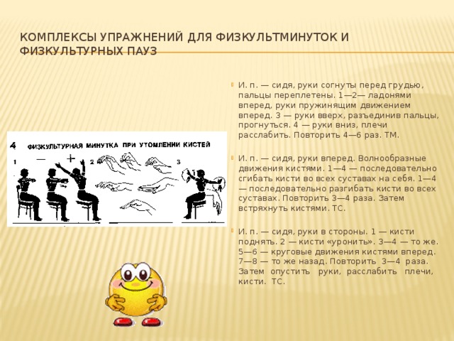 Комплексы упражнений для физкультминуток и физкультурных пауз И. п. — сидя, руки согнуты перед грудью, пальцы переплетены. 1—2— ладонями вперед, руки пружинящим движением вперед. 3 — руки вверх, разъ­единив пальцы, прогнуться. 4 — руки вниз, плечи расслабить. Повторить 4—6 раз. ТМ. И. п. — сидя, руки вперед. Волнообразные движения кистями. 1—4 — последовательно сгибать кисти во всех суставах на себя. 1—4 — последователь­но разгибать кисти во всех суставах. Повторить 3—4 раза. Затем встряхнуть ки­стями. ТС. И. п. — сидя, руки в стороны. 1 — кисти поднять. 2 — кисти «уронить». 3—4 — то же. 5—6 — круговые движения кистями вперед. 7—8 — то же назад. Повторить 3—4 раза. Затем опустить руки, расслабить плечи, кисти. ТС.  