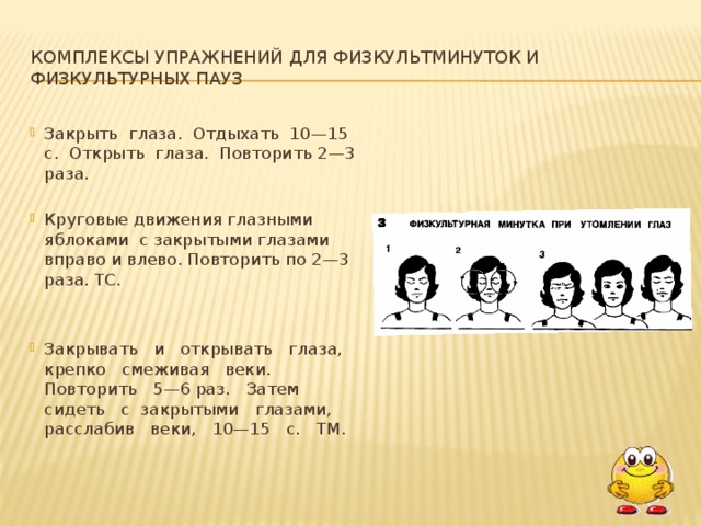 Комплексы упражнений для физкультминуток и физкультурных пауз Закрыть глаза. Отдыхать 10—15 с. Открыть глаза. Повторить 2—3 раза. Круговые движения глазными яблоками с закрытыми глазами вправо и влево. Повторить по 2—3 раза. ТС. Закрывать и открывать глаза, крепко смеживая веки. Повторить 5—6 раз. Затем сидеть с закрытыми глазами, расслабив веки, 10—15 с. ТМ.  