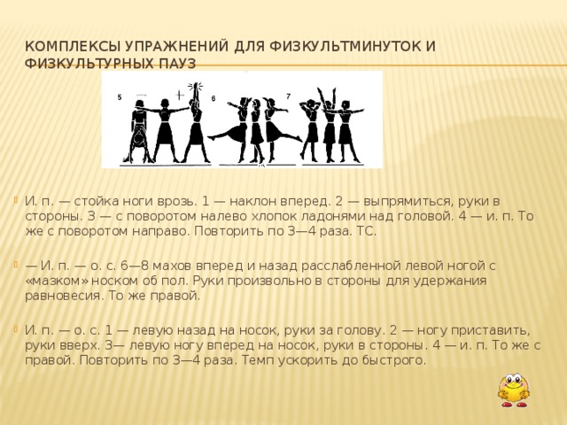 Комплексы упражнений для физкультминуток и физкультурных пауз И. п. — стойка ноги врозь. 1 — наклон вперед. 2 — выпрямиться, руки в стороны. 3 — с поворотом налево хлопок ладонями над головой. 4 — и. п. То же с поворотом направо. Повторить по 3—4 раза. ТС. — И. п. — о. с. 6—8 махов вперед и назад расслабленной левой ногой с «мазком» носком об пол. Руки произвольно в стороны для удержания равновесия. То же правой. И. п. — о. с. 1 — левую назад на носок, руки за голову. 2 — ногу приста­вить, руки вверх. 3— левую ногу вперед на носок, руки в стороны. 4 — и. п. То же с правой. Повторить по 3—4 раза. Темп ускорить до быстрого.  