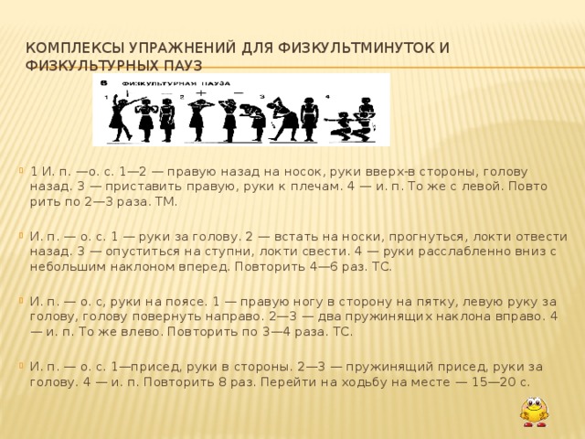 Комплексы упражнений для физкультминуток и физкультурных пауз 1 И. п. —о. с. 1—2 — правую назад на носок, руки вверх-в стороны, голову назад. 3 — приставить правую, руки к плечам. 4 — и. п. То же с левой. Повто­рить по 2—3 раза. ТМ. И. п. — о. с. 1 — руки за голову. 2 — встать на носки, прогнуться, локти отвести назад. 3 — опуститься на ступни, локти свести. 4 — руки расслабленно вниз с небольшим наклоном вперед. Повторить 4—6 раз. ТС. И. п. — о. с, руки на поясе. 1 — правую ногу в сторону на пятку, левую руку за голову, голову повернуть направо. 2—3 — два пружинящих наклона вправо. 4 — и. п. То же влево. Повторить по 3—4 раза. ТС. И. п. — о. с. 1—присед, руки в стороны. 2—3 — пружинящий присед, руки за голову. 4 — и. п. Повторить 8 раз. Перейти на ходьбу на месте — 15—20 с.  