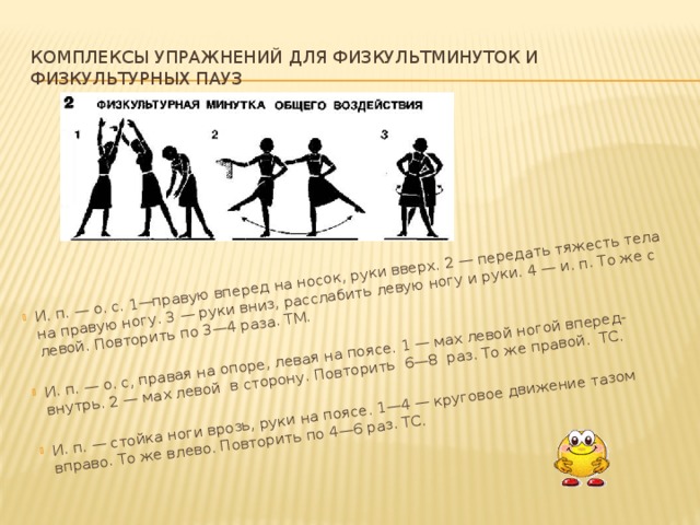 И. п. — о. с. 1—правую вперед на носок, руки вверх. 2 — передать тя­жесть тела на правую ногу. 3 — руки вниз, расслабить левую ногу и руки. 4 — и. п. То же с левой. Повторить по 3—4 раза. ТМ. И. п. — о. с, правая на опоре, левая на поясе. 1 — мах левой ногой вперед-внутрь. 2 — мах левой в сторону. Повторить 6—8 раз. То же правой. ТС. И. п. — стойка ноги врозь, руки на поясе. 1—4 — круговое движение тазом вправо. То же влево. Повторить по 4—6 раз. ТС.