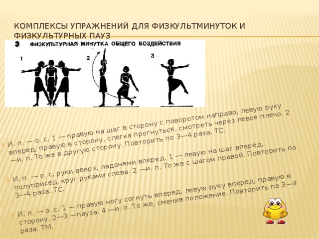 И. п. — о. с. 1 — правую на шаг в сторону с поворотом направо, ле­вую руку вперед, правую в сторону, слегка прогнуться, смотреть через левое плечо. 2 —и. п. То же в другую сторону. Повторить по 3—4 раза. ТС. И. п. — о. с, руки вверх, ладонями вперед. 1 — левую на шаг вперед, полуприсед, круг руками слева. 2 —и. п. То же с шагом правой. Повторить по 3—4 раза. ТС. И. п. — о. с. 1 — правую ногу согнуть вперед, левую руку вперед, пра­вую в сторону. 2—3 —пауза. 4 —и. п. То же, сменив положение. Повторить по 3—4 раза. ТМ.