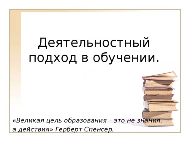 Деятельностный подход в обучении. «Великая цель образования – это не знания, а действия» Герберт Спенсер.