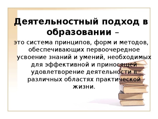 Деятельностный подход в образовании –  это система принципов, форм и методов, обеспечивающих первоочередное усвоение знаний и умений, необходимых для эффективной и приносящей удовлетворение деятельности в различных областях практической жизни.