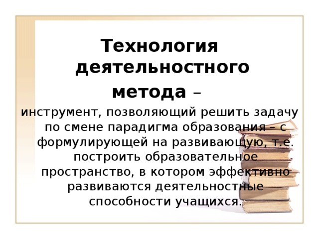 Технология деятельностного метода – инструмент, позволяющий решить задачу по смене парадигма образования – с формулирующей на развивающую, т.е. построить образовательное пространство, в котором эффективно развиваются деятельностные способности учащихся.