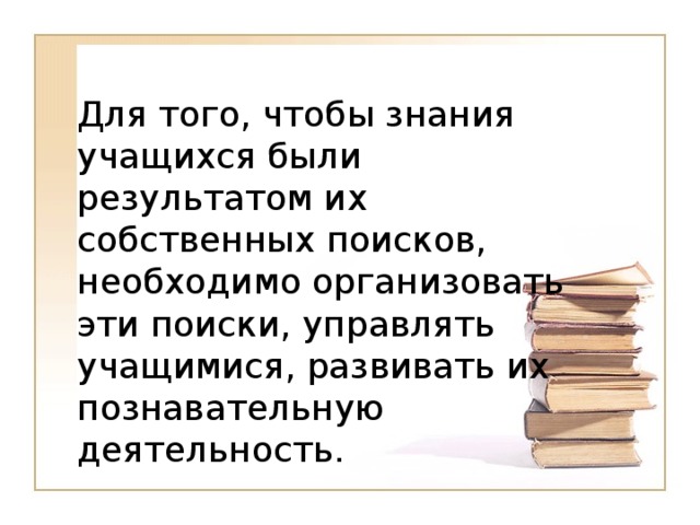 Для того, чтобы знания учащихся были результатом их собственных поисков, необходимо организовать эти поиски, управлять учащимися, развивать их познавательную деятельность.