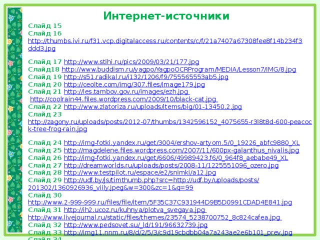 Интернет-источники Слайд 15 Слайд 16 http://thumbs.ivi.ru/f31.vcp.digitalaccess.ru/contents/c/f/21a7407a67308fee8f14b234f3ddd3.jpg  Слайд 17 http://www.stihi.ru/pics/2009/03/21/177.jpg  Слайд18 http://www.buddism.ru/yagpo/YagpoOCRProgram/MEDIA/Lesson7/IMG/8.jpg  Слайд 19 http://s51.radikal.ru/i132/1206/f9/755565553ab5.jpg  Слайд 20 http://ceolte.com/img/307.files/image179.jpg  Слайд 21 http://les.tambov.gov.ru/images/ezh.jpg  http://coolrain44.files.wordpress.com/2009/10/black-cat.jpg Слайд 22 http://www.zlatoriza.ru/uploads/items/big/01-13450.2.jpg  Слайд 23 http://zagony.ru/uploads/posts/2012-07/thumbs/1342596152_4075655-r3l8t8d-600-peacock-tree-frog-rain.jpg  Слайд 24 http://img-fotki.yandex.ru/get/3004/ershov-artyom.5/0_19226_abfc9880_XL  Слайд 25 http://magdelene.files.wordpress.com/2007/11/600px-galanthus_nivalis.jpg  Слайд 26 http://img-fotki.yandex.ru/get/6606/49989423.f6/0_964f8_aebabe49_XL  Слайд 27 http://dreamworlds.ru/uploads/posts/2008-11/1225551096_ozero.jpg  Слайд 28 http://www.testpilot.ru/espace/e2/snimki/a12.jpg  Слайд 29 http://udf.by/js/timthumb.php?src=http://udf.by/uploads/posts/ 201302/1360926936_viily.jpeg&w=300&zc=1&q=99 Слайд 30 http://www.2-999-999.ru/files/file/item/5F35C37C931944D9B5D0991CDAD4E841.jpg  Слайд 31 http://ih2.ucoz.ru/kuhnya/plotva_svegaya.jpg http://www.livejournal.ru/static/files/themes/23574_5238700752_8c824cafea.jpg Слайд 32 http://www.pedsovet.su/_ld/191/96632739.jpg  Слайд 33 http://img11.nnm.ru/8/d/2/5/3/c9d19cbdbb04a7a243ae2e6b101_prev.jpg  Слайд 34 http://istoricheskaya-spravedlivost-express.ru/wp-content/gallery/musikalnie_instrumenty/muzyikalnaya-shkatulka-s-diskami-polyphon.jpg