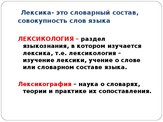 Лексика- это словарный состав, совокупность слов языка  ЛЕКСИКОЛОГИЯ – раздел языкознания, в котором изучается лексика, т.е. лексикология – изучение лексики, учение о слове или словарном составе языка.  Лексикография – наука о словарях, теории и практике их сопоставления.