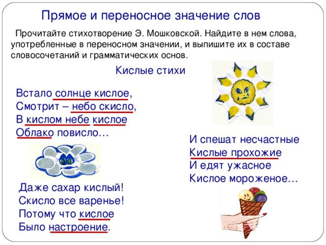 Прямое и переносное значение слов  Прочитайте стихотворение Э. Мошковской. Найдите в нем слова, употребленные в переносном значении, и выпишите их в составе словосочетаний и грамматических основ. Кислые стихи Встало солнце кислое, Смотрит – небо скисло, В кислом небе кислое Облако повисло… И спешат несчастные Кислые прохожие И едят ужасное Кислое мороженое… Даже сахар кислый! Скисло все варенье! Потому что кислое Было настроение.