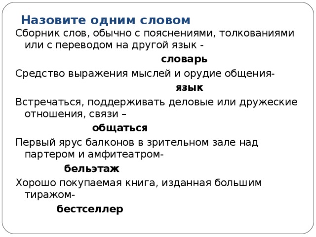 Назовите одним словом Сборник слов, обычно с пояснениями, толкованиями или с переводом на другой язык -  словарь Средство выражения мыслей и орудие общения-  язык Встречаться, поддерживать деловые или дружеские отношения, связи –  общаться Первый ярус балконов в зрительном зале над партером и амфитеатром-  бельэтаж Хорошо покупаемая книга, изданная большим тиражом-  бестселлер