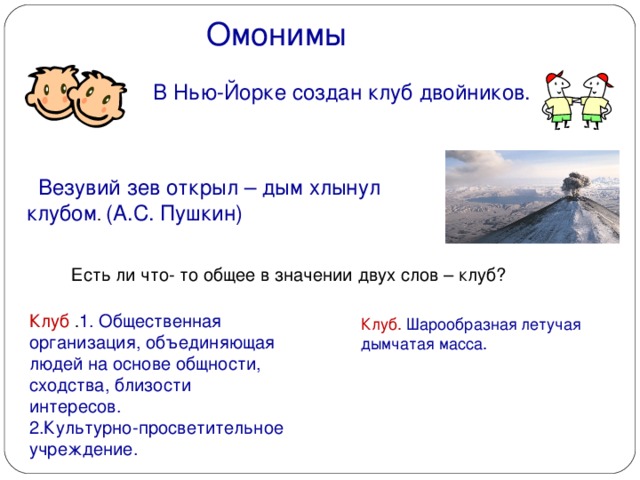 Омонимы  В Нью-Йорке создан клуб двойников.  Везувий зев открыл – дым хлынул клубом .  (А.С. Пушкин) Есть ли что- то общее в значении двух слов – клуб? Клуб . 1. Общественная организация, объединяющая людей на основе общности, сходства, близости интересов. 2.Культурно-просветительное учреждение.  Клуб.  Шарообразная летучая  дымчатая масса.