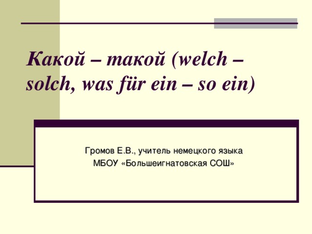 Какой – такой (welch – solch, was für ein – so ein)   Громов Е.В., учитель немецкого языка МБОУ «Большеигнатовская СОШ»