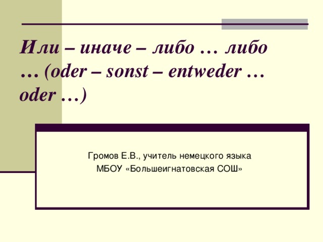 Или – иначе – либо … либо   … (oder – sonst – entweder … oder …)   Громов Е.В., учитель немецкого языка МБОУ «Большеигнатовская СОШ»