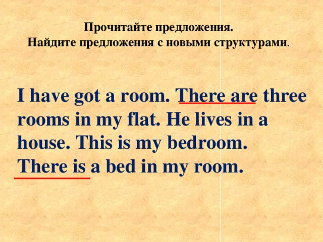 Прочитайте предложения. Найдите предложения с новыми структурами . I have got a room. There are three rooms in my flat. He lives in a house. This is my bedroom. There is a bed in my room.