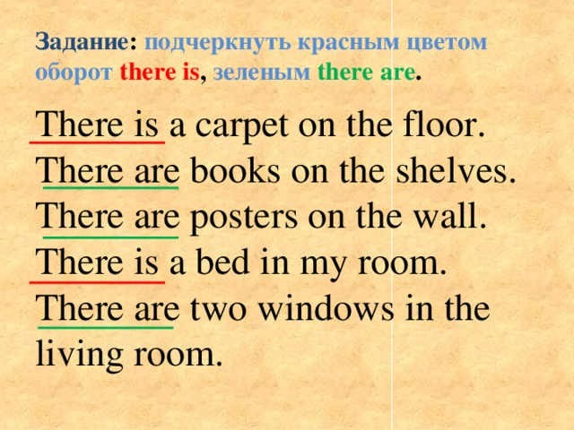 Задание : подчеркнуть красным цветом оборот  there is , зеленым  there are .   There is a carpet on the floor. There are books on the shelves. There are posters on the wall. There is a bed in my room. There are two windows in the living room.