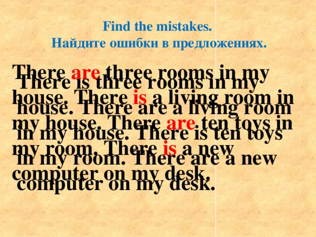 Find the mistakes. Найдите ошибки в предложениях. There are three rooms in my house. There is a living room in my house. There are ten toys in my room. There is a new computer on my desk. There is three rooms in my house. There are a living room in my house. There is ten toys in my room. There are a new computer on my desk.