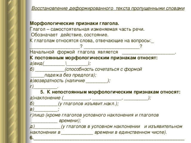 Восстановление деформированного текста пропущенными словами Морфологические признаки глагола. Глагол – самостоятельная изменяемая часть речи.  Обозначает действие, состояние. К глаголам относятся слова, отвечающие на вопросы:_ ___________________? _____________________? Начальной формой глагола является ____________________. К постоянным морфологическим признакам относят: а)вид(________\________); б) ___________(способность сочетаться с формой  _____падежа без предлога); в)возвратность (наличие ________); г)_________.  5. К непостоянным морфологическим признакам относят: а)наклонение (__________, ___________, _________); б)_________(у глаголов изъявит.накл.); в)_________; г)лицо (кроме глаголов условного наклонения и глаголов  __________ времени); д)__________(у глаголов в условном наклонении и изъявительном наклонении в ____________ времени в единственном числе). 6._________________________________________________________