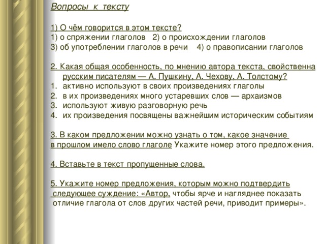 Вопросы к тексту  1) О чём говорится в этом тексте? 1) о спряжении глаголов 2) о происхождении глаголов 3) об употреблении глаголов в речи 4) о правописании глаголов 2. Какая общая особенность, по мнению автора текста, свойственна русским писателям — А. Пушкину, А. Чехову, А. Толстому? активно используют в своих произведениях глаголы в их произведениях много устаревших слов — архаизмов используют живую разговорную речь их произведения посвящены важнейшим историческим событиям 3. В каком предложении можно узнать о том, какое значение в прошлом имело слово глаголе Укажите номер этого предложения. 4. Вставьте в текст пропущенные слова.  5. Укажите номер предложения, которым можно подтвердить  следующее суждение: «Автор, чтобы ярче и нагляднее показать  отличие глагола от слов других частей речи, приводит примеры».