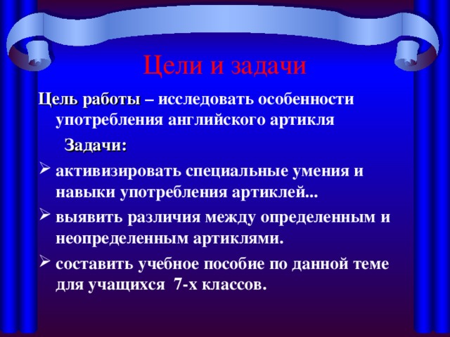 Цели и задачи Цель работы – исследовать особенности употребления английского артикля   Задачи: активизировать специальные умения и навыки употребления артиклей... выявить различия между определенным и неопределенным артиклями. составить учебное пособие по данной теме для учащихся 7-х классов. 