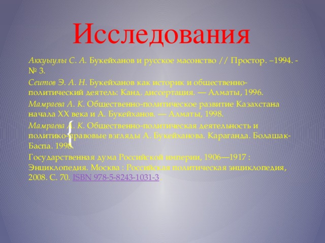 Исследования Аккуыулы С. А.  Букейханов и русское масонство // Простор. −1994. -№ 3. Сеитов Э. А. Н.  Букейханов как историк и общественно-политический деятель: Канд. диссертация. — Алматы, 1996. Мамраева А. К.  Общественно-политическое развитие Казахстана начала XX века и А. Букейханов. — Алматы, 1998. Мамраева А. К.  Общественно-политическая деятельность и политико-правовые взгляды А. Букейханова. Караганда. Болашак-Баспа. 1998. Государственная дума Российской империи, 1906—1917 : Энциклопедия. Москва : Российская политическая энциклопедия, 2008. С. 70.  ISBN 978-5-8243-1031-3 .