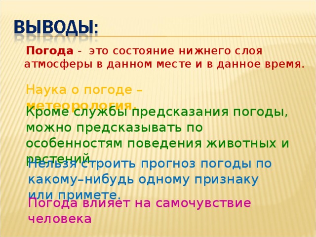 Погода - это состояние нижнего слоя атмосферы в данном месте и в данное время. Наука о погоде – метеорология. Кроме службы предсказания погоды, можно предсказывать по особенностям поведения животных и растений. Нельзя строить прогноз погоды по какому–нибудь одному признаку или примете. Погода влияет на самочувствие человека