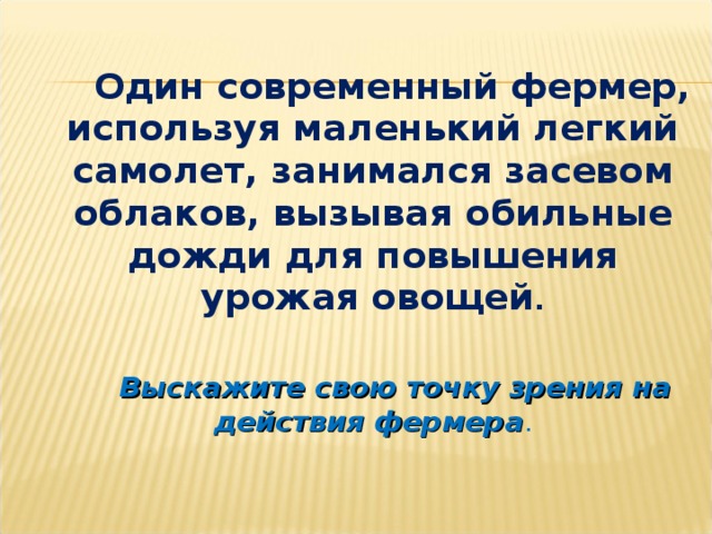 Один современный фермер, используя маленький легкий самолет, занимался засевом облаков, вызывая обильные дожди для повышения урожая овощей .  Выскажите свою точку зрения на действия фермера .