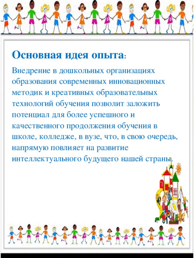 Основная идея опыта : Внедрение в дошкольных организациях образования современных инновационных методик и креативных образовательных технологий обучения позволит заложить потенциал для более успешного и качественного продолжения обучения в школе, колледже, в вузе, что, в свою очередь, напрямую повлияет на развитие интеллектуального будущего нашей страны.