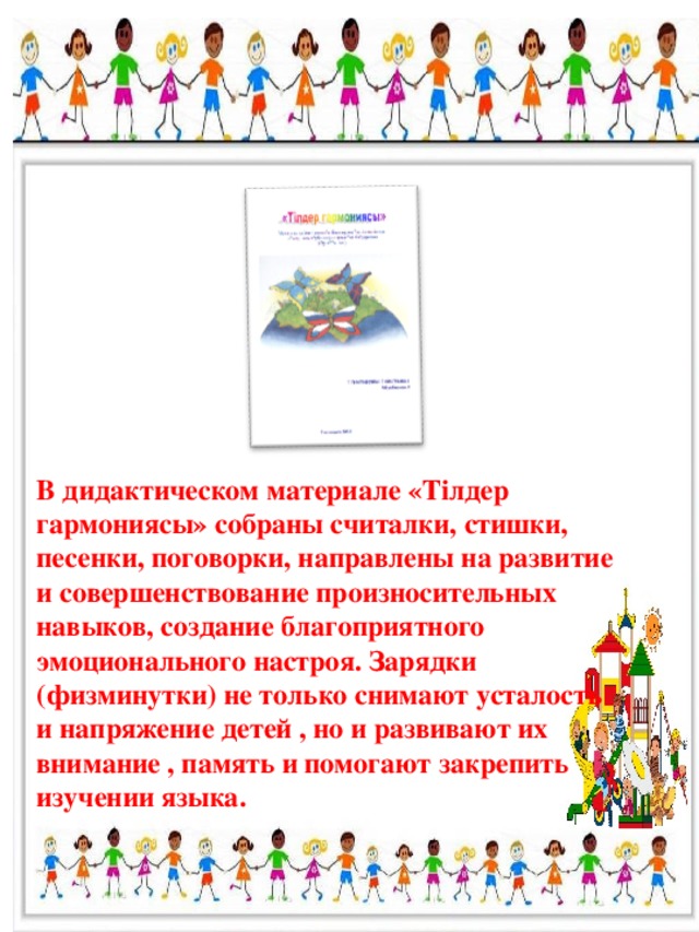 В дидактическом материале «Тілдер гармониясы» собраны считалки, стишки, песенки, поговорки, направлены на развитие и совершенствование произносительных навыков, создание благоприятного эмоционального настроя. Зарядки (физминутки) не только снимают усталость и напряжение детей , но и развивают их внимание , память и помогают закрепить изучении языка.