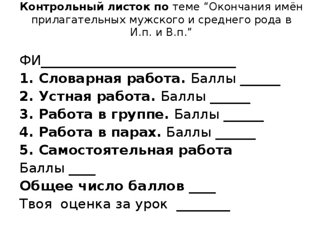 Контрольный листок по теме “Окончания имён прилагательных мужского и среднего рода в И.п. и В.п.”   ФИ_____________________________ 1. Словарная работа. Баллы ______ 2. Устная работа. Баллы ______ 3. Работа в группе. Баллы ______ 4. Работа в парах. Баллы ______ 5. Самостоятельная работа Баллы ____ Общее число баллов ____ Твоя оценка за урок ________