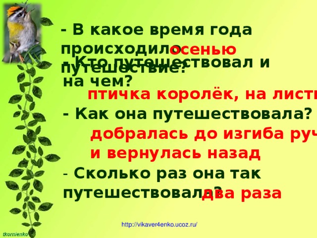 - В какое время года происходило путешествие? осенью - Кто путешествовал и на чем? птичка королёк, на листике - Как она путешествовала? добралась до изгиба ручья и вернулась назад - Сколько раз она так путешествовала? два раза http ://vikaver4enko.ucoz.ru/