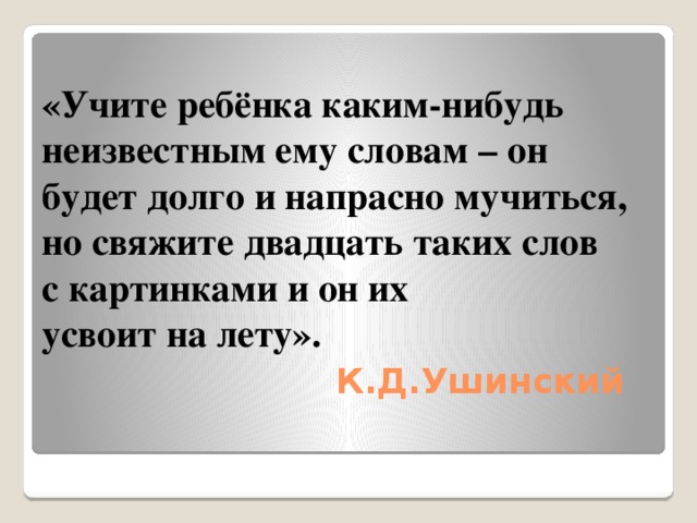 «Учите ребёнка каким-нибудь неизвестным ему словам – он будет долго и напрасно мучиться,  но свяжите двадцать таких слов  с картинками и он их  усвоит на лету».   К.Д.Ушинский