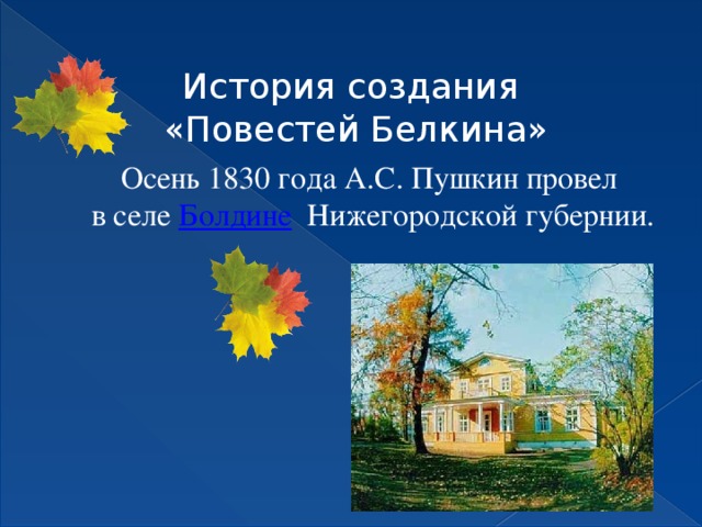 История создания  «Повестей Белкина» Осень 1830 года А.С. Пушкин провел  в селе Болдине Нижегородской губернии. Отрезанный карантином из-за вспыхнувшей холеры, поэт вынужден был задержаться здесь.