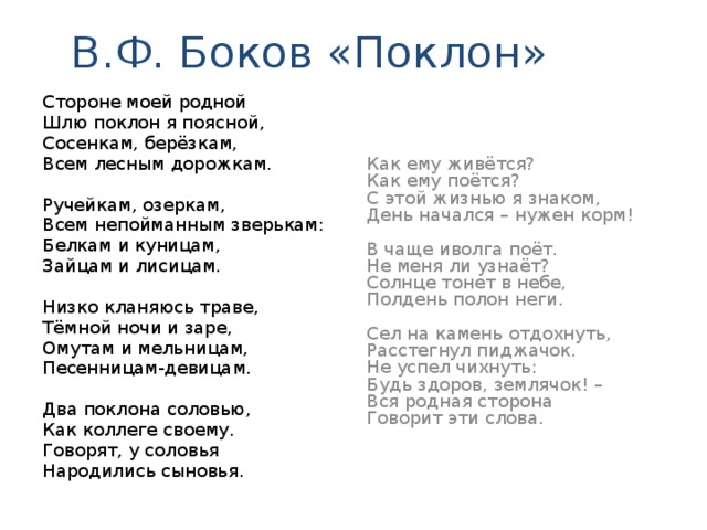 В.Ф. Боков «Поклон» Стороне моей родной Как ему живётся? Шлю поклон я поясной, Как ему поётся? Сосенкам, берёзкам, С этой жизнью я знаком, Всем лесным дорожкам. День начался – нужен корм! Ручейкам, озеркам, В чаще иволга поёт. Не меня ли узнаёт? Всем непойманным зверькам: Солнце тонет в небе, Белкам и куницам, Полдень полон неги. Зайцам и лисицам. Низко кланяюсь траве, Сел на камень отдохнуть, Расстегнул пиджачок. Тёмной ночи и заре, Не успел чихнуть: Омутам и мельницам, Будь здоров, землячок! – Песенницам-девицам. Вся родная сторона Говорит эти слова. Два поклона соловью, Как коллеге своему. Говорят, у соловья Народились сыновья.