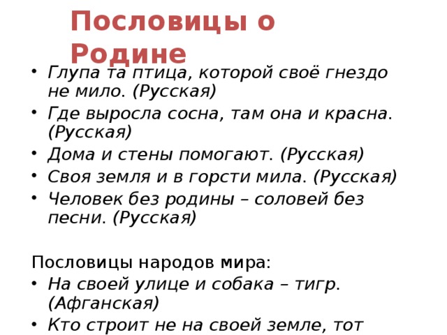 Пословицы о Родине Глупа та птица, которой своё гнездо не мило. (Русская) Где выросла сосна, там она и красна. (Русская) Дома и стены помогают. (Русская) Своя земля и в горсти мила. (Русская) Человек без родины – соловей без песни. (Русская) Пословицы народов мира: