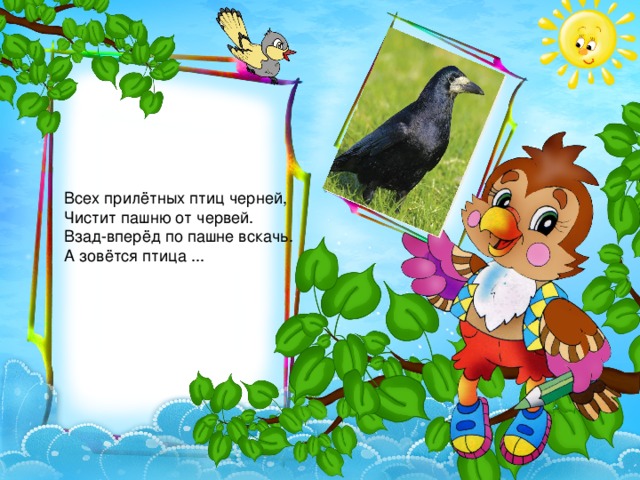 Всех прилётных птиц черней,   Чистит пашню от червей.   Взад-вперёд по пашне вскачь.   А зовётся птица ... 