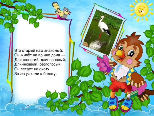 Это старый наш знакомый:   Он живёт на крыше дома —   Длинноногий, длинноносый,   Длинношеий, безголосый.   Он летает на охоту   За лягушками к болоту. 