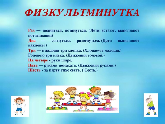 ФИЗКУЛЬТМИНУТКА Раз  — подняться, потянуться. (Дети встают, выполняют потягивания) Два  — согнуться, разогнуться. (Дети выполняют наклоны ) Три  — в ладоши три хлопка, (Хлопаем в ладоши.) Головою три кивка. (Движения головой.) На четыре - руки шире. Пять  — руками помахать. (Движения руками.) Шесть  - за парту тихо сесть. ( Сесть.)  